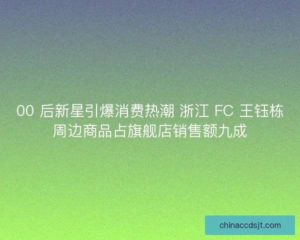 00 后新星引爆消费热潮 浙江 FC 王钰栋周边商品占旗舰店销售额九成
