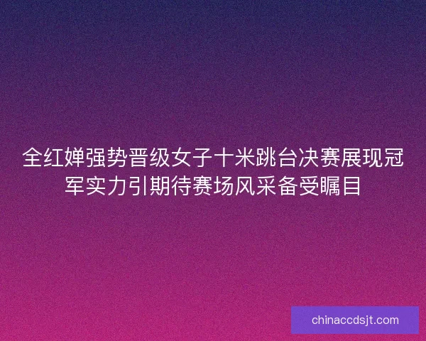 全红婵强势晋级女子十米跳台决赛展现冠军实力引期待赛场风采备受瞩目 全红婵强势晋级女子十米跳台决赛展现冠军实力引期待赛场风采备受瞩目