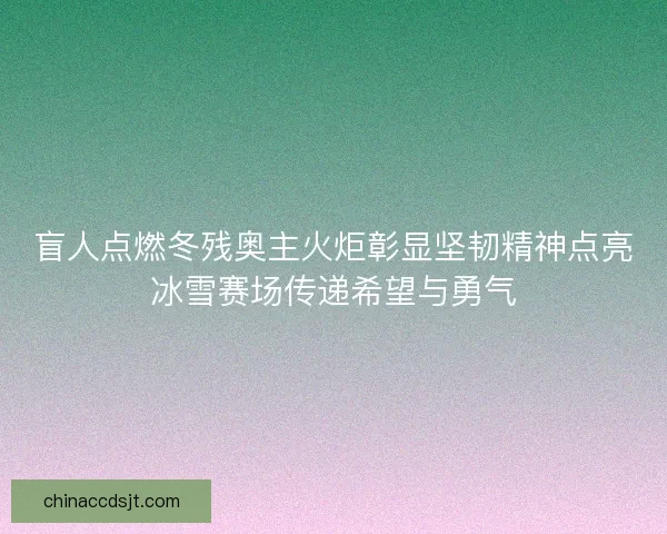 盲人点燃冬残奥主火炬彰显坚韧精神点亮冰雪赛场传递希望与勇气