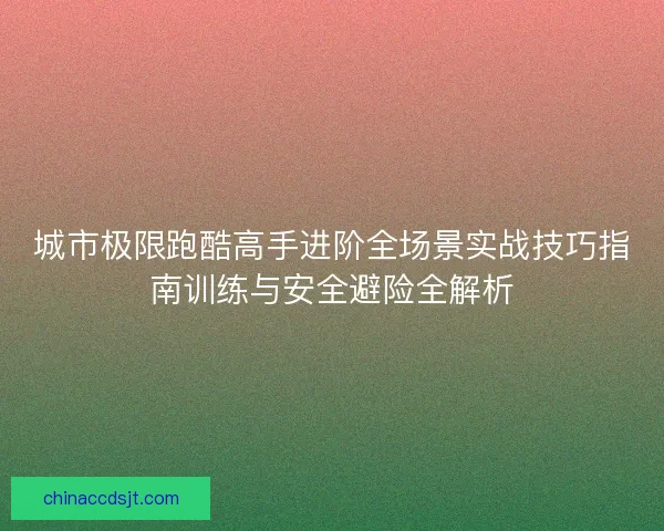 城市极限跑酷高手进阶全场景实战技巧指南训练与安全避险全解析 城市极限跑酷高手进阶全场景实战技巧指南训练与安全避险全解析