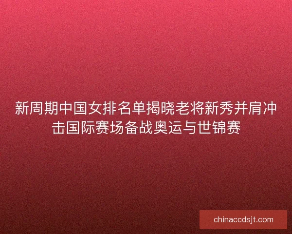 新周期中国女排名单揭晓老将新秀并肩冲击国际赛场备战奥运与世锦赛